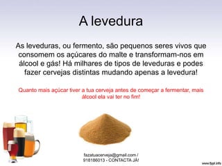 A levedura
As leveduras, ou fermento, são pequenos seres vivos que
consomem os açúcares do malte e transformam-nos em
álcool e gás! Há milhares de tipos de leveduras e podes
fazer cervejas distintas mudando apenas a levedura!
Quanto mais açúcar tiver a tua cerveja antes de começar a fermentar, mais
álcool ela vai ter no fim!
fazatuacerveja@gmail.com /
918186013 - CONTACTA JÁ!
 