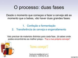 O processo: duas fases
Desde o momento que começas a fazer a cerveja até ao
momento que a bebes, vão haver duas grandes fases:
1. Confeção e fermentação
2. Transferência de cerveja e engarrafamento
Vais precisar de materiais distintos para cada fase. Já sabes onde
podes encontrá-los ao melhor preço - ‘Faz a tua própria cerveja’!
Vamos começar?
fazatuacerveja@gmail.com /
918186013 - CONTACTA JÁ!
 