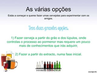 As várias opções
Estás a começar e queres fazer umas cervejolas para experimentar com os
amigos.
Tens duas grandes opções:
1) Fazer cerveja a partir do grão e dos lúpulos, onde
controlas o processo ao pormenor mas requere um pouco
mais de conhecimentos que irás adquirir,
2) Fazer a partir do extracto, numa fase inicial.
fazatuacerveja@gmail.com /
918186013 - CONTACTA JÁ!
 