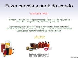 Fazer cerveja a partir do extrato
EXTREMAMENTE SIMPLES!
Na imagem, como vês, tens dois pequenos recipientes à esquerda. Aqui, está um
concentrado de açúcares e lúpulo, muito espesso e doce.
Só precisas de juntar a quantidade de água morna certa e colocar no teu balde
fermentador, que aqui na imagem é um barril, colocar as leveduras e deixar fermentar.
Depois, podes engarrafar e beber a tua cerveja artesanal!
TÃO FÁCIL!
fazatuacerveja@gmail.com /
918186013 - CONTACTA JÁ!
 