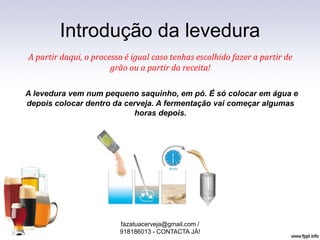 Introdução da levedura
A partir daqui, o processo é igual caso tenhas escolhido fazer a partir de
grão ou a partir da receita!
A levedura vem num pequeno saquinho, em pó. É só colocar em água e
depois colocar dentro da cerveja. A fermentação vai começar algumas
horas depois.
fazatuacerveja@gmail.com /
918186013 - CONTACTA JÁ!
 