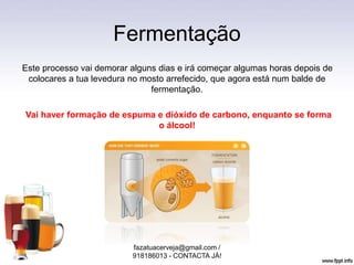 Fermentação
Este processo vai demorar alguns dias e irá começar algumas horas depois de
colocares a tua levedura no mosto arrefecido, que agora está num balde de
fermentação.
Vai haver formação de espuma e dióxido de carbono, enquanto se forma
o álcool!
fazatuacerveja@gmail.com /
918186013 - CONTACTA JÁ!
 