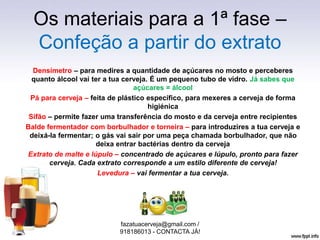 Os materiais para a 1ª fase –
Confeção a partir do extrato
Densímetro – para medires a quantidade de açúcares no mosto e perceberes
quanto álcool vai ter a tua cerveja. É um pequeno tubo de vidro. Já sabes que
açúcares = álcool
Pá para cerveja – feita de plástico específico, para mexeres a cerveja de forma
higiénica
Sifão – permite fazer uma transferência do mosto e da cerveja entre recipientes
Balde fermentador com borbulhador e torneira – para introduzires a tua cerveja e
deixá-la fermentar; o gás vai sair por uma peça chamada borbulhador, que não
deixa entrar bactérias dentro da cerveja
Extrato de malte e lúpulo – concentrado de açúcares e lúpulo, pronto para fazer
cerveja. Cada extrato corresponde a um estilo diferente de cerveja!
Levedura – vai fermentar a tua cerveja.
fazatuacerveja@gmail.com /
918186013 - CONTACTA JÁ!
 