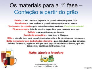 Os materiais para a 1ª fase –
Confeção a partir do grão
Panela - o seu tamanho depende da quantidade que queres fazer
Densímetro – para medires a quantidade de açúcares no mosto
Termómetro de comida – para controlar as temperaturas. É muito importante!
Pá para cerveja – feita de plástico específico, para mexeres a cerveja
Relógio – para controlares os tempos
Recipiente secundário – para fazer a filtragem
Sifão – permite fazer uma transferência do mosto e da cerveja entre recipientes
Balde fermentador com borbulhador e torneira – para introduzires a tua cerveja e
deixá-la fermentar; o gás vai sair por uma peça chamada borbulhador, que não
deixa entrar bactérias dentro da cerveja
Malte, lúpulo e levedura
fazatuacerveja@gmail.com /
918186013 - CONTACTA JÁ!
 