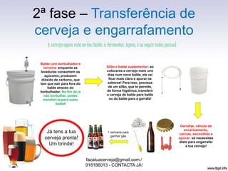 2ª fase – Transferência de
cerveja e engarrafamento
fazatuacerveja@gmail.com /
918186013 - CONTACTA JÁ!
A cerveja agora está no teu balde, a fermentar. Agora, é só seguir estes passos!
Balde com borbulhador e
torneira: enquanto as
leveduras consomem os
açúcares, produzem
dióxido de carbono, que
tem que sair para fora do
balde através do
borbulhador. No fim de já
não borbulhar, podes
transferi-la para outro
balde!
Já tens a tua
cerveja pronta!
Um brinde!
Garrafas, válvula de
encaricamento,
caricas, escovilhão e
açúcar: só necessitas
disto para engarrafar
a tua cerveja!
1 semana para
ganhar gás
Sifão e balde suplementar: ao
colocares a cerveja mais uns
dias num novo balde, ela vai
ficar mais clara e apurar os
sabores! Para isso, precisas
de um sifão, que te permite,
de forma higiénica, transferir
a cerveja de balde para balde
ou do balde para a garrafa!
 
