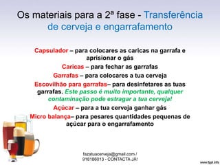 Os materiais para a 2ª fase - Transferência
de cerveja e engarrafamento
Capsulador – para colocares as caricas na garrafa e
aprisionar o gás
Caricas – para fechar as garrafas
Garrafas – para colocares a tua cerveja
Escovilhão para garrafas– para desinfetares as tuas
garrafas. Este passo é muito importante, qualquer
contaminação pode estragar a tua cerveja!
Açúcar – para a tua cerveja ganhar gás
Micro balança– para pesares quantidades pequenas de
açúcar para o engarrafamento
fazatuacerveja@gmail.com /
918186013 - CONTACTA JÁ!
 