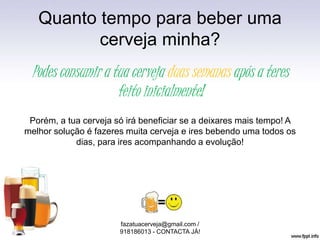 Quanto tempo para beber uma
cerveja minha?
fazatuacerveja@gmail.com /
918186013 - CONTACTA JÁ!
Podes consumir a tua cerveja duas semanas após a teres
feito inicialmente!
Porém, a tua cerveja só irá beneficiar se a deixares mais tempo! A
melhor solução é fazeres muita cerveja e ires bebendo uma todos os
dias, para ires acompanhando a evolução!
 