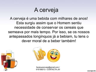 A cerveja
A cerveja é uma bebida com milhares de anos!
Esta surgiu assim que o Homem sentiu
necessidade de conservar os cereais que
semeava por mais tempo. Por isso, se os nossos
antepassados longínquos já a bebiam, tu tens o
dever moral de a beber também!
fazatuacerveja@gmail.com /
918186013 - CONTACTA JÁ!
 