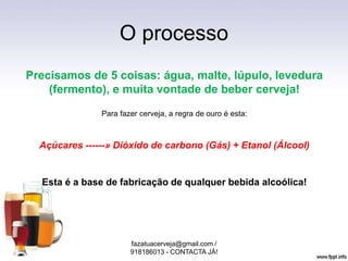 O processo
Precisamos de 5 coisas: água, malte, lúpulo, levedura
(fermento), e muita vontade de beber cerveja!
Para fazer cerveja, a regra de ouro é esta:
Açúcares ------» Dióxido de carbono (Gás) + Etanol (Álcool)
Esta é a base de fabricação de qualquer bebida alcoólica!
fazatuacerveja@gmail.com /
918186013 - CONTACTA JÁ!
 
