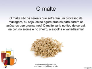 O malte
O malte são os cereais que sofreram um processo de
maltagem, ou seja, estão agora prontos para darem os
açúcares que precisamos! O malte varia no tipo de cereal,
na cor, no aroma e no cheiro, a escolha é variadíssima!
fazatuacerveja@gmail.com /
918186013 - CONTACTA JÁ!
 