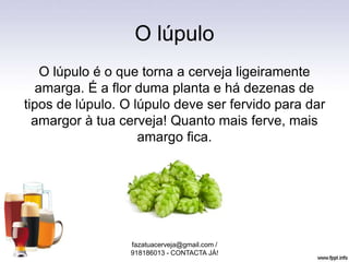 O lúpulo
O lúpulo é o que torna a cerveja ligeiramente
amarga. É a flor duma planta e há dezenas de
tipos de lúpulo. O lúpulo deve ser fervido para dar
amargor à tua cerveja! Quanto mais ferve, mais
amargo fica.
fazatuacerveja@gmail.com /
918186013 - CONTACTA JÁ!
 