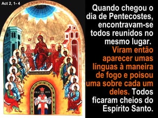 Quando chegou o
dia de Pentecostes,
encontravam-se
todos reunidos no
mesmo lugar.
Viram então
aparecer umas
línguas à maneira
de fogo e poisou
uma sobre cada um
deles. Todos
ficaram cheios do
Espírito Santo.
Act 2, 1- 4
 
