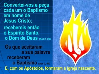 Convertei-vos e peça
cada um o Baptismo
em nome de
Jesus Cristo;
recebereis então
o Espírito Santo,
o Dom de Deus (Act 2, 28)
Os que aceitaram
a sua palavra
receberam
o Baptismo (Act 2, 41)
E, com os Apóstolos, formaram a Igreja nascente.
 