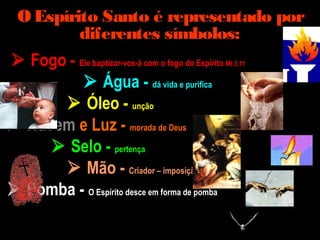 O Espírito Santo é representado por
diferentes símbolos:
 Fogo - Ele baptizar-vos-á com o fogo do Espírito Mt 3,11
 Água - dá vida e purifica
 Óleo - unção
 Nuvem e Luz - morada de Deus
 Selo - pertença
 Mão - Criador – imposição das mãos
 Pomba - O Espírito desce em forma de pomba
 