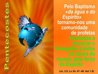 Pelo Baptismo
«da água e do
Espírito»
tornamo-nos uma
comunidade
de profetas
chamados a
anunciar o
Evangelho a todos
os povos do
mundo, pela força
do Espírito
(Jo, 3,5; Lc 24, 47- 49; Act 1,8)
 