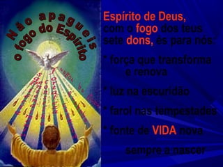 Espírito de Deus,
com o fogo dos teus
sete dons, és para nós:
* força que transforma
e renova
* luz na escuridão
* farol nas tempestades
* fonte de VIDA nova
sempre a nascer
 