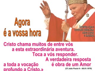 Cristo chama muitos de entre vós
a esta extraordinária aventura.
Toca a vós responder.
A verdadeira resposta
a toda a vocação é obra de um Amor
(Cf João Paulo II – 06.01.1979)
 