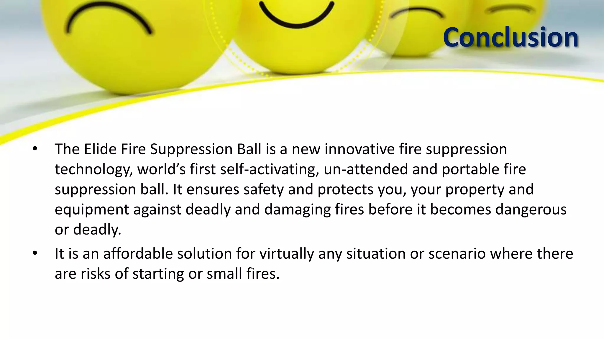Conclusion
• The Elide Fire Suppression Ball is a new innovative fire suppression
technology, world’s first self-activating, un-attended and portable fire
suppression ball. It ensures safety and protects you, your property and
equipment against deadly and damaging fires before it becomes dangerous
or deadly.
• It is an affordable solution for virtually any situation or scenario where there
are risks of starting or small fires.
 