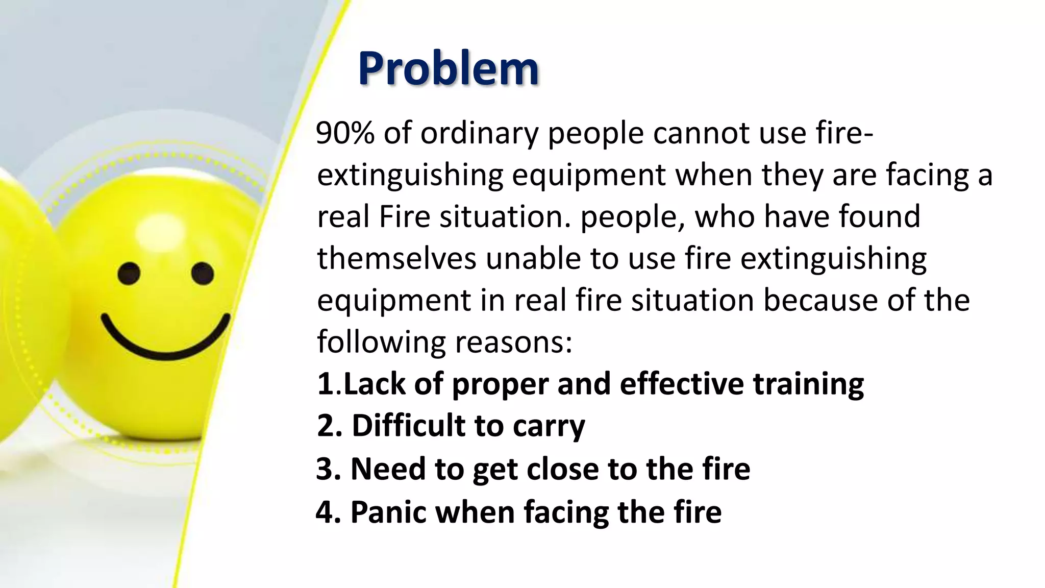 Problem
90% of ordinary people cannot use fire-
extinguishing equipment when they are facing a
real Fire situation. people, who have found
themselves unable to use fire extinguishing
equipment in real fire situation because of the
following reasons:
1.Lack of proper and effective training
2. Difficult to carry
3. Need to get close to the fire
4. Panic when facing the fire
 