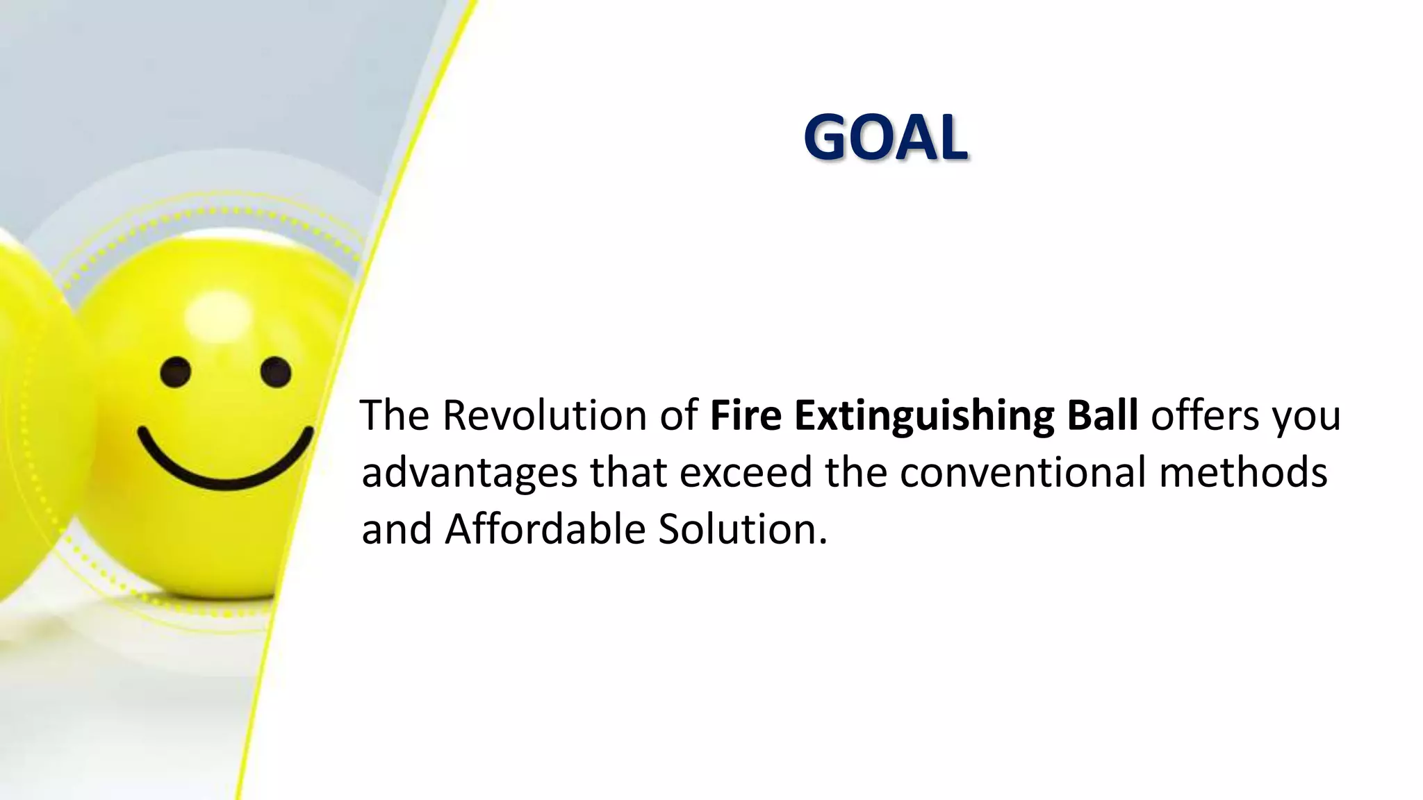 GOAL
The Revolution of Fire Extinguishing Ball offers you
advantages that exceed the conventional methods
and Affordable Solution.
 