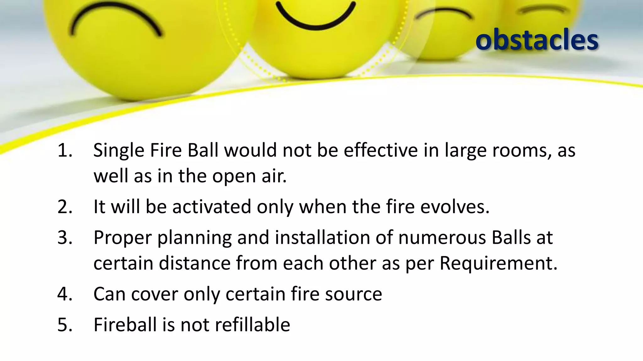 obstacles
1. Single Fire Ball would not be effective in large rooms, as
well as in the open air.
2. It will be activated only when the fire evolves.
3. Proper planning and installation of numerous Balls at
certain distance from each other as per Requirement.
4. Can cover only certain fire source
5. Fireball is not refillable
 