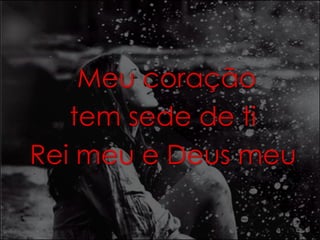 Meu coração 
tem sede de ti 
Rei meu e Deus meu 
 