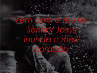 Vem com o teu rio 
Senhor Jesus 
inunda o meu 
coração 
