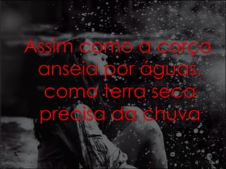 Assim como a corça 
anseia por águas, 
como terra seca 
precisa da chuva 
 