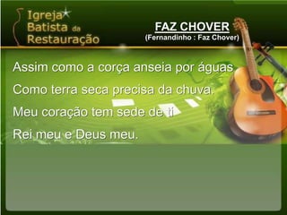 FAZ CHOVER(Fernandinho : Faz Chover)Assim como a corça anseia por águasComo terra seca precisa da chuva.Meu coração tem sede de tiRei meu e Deus meu.