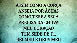 ASSIM COMO A CORÇA
ANSEIA POR ÁGUAS
COMO TERRA SECA
PRECISA DA CHUVA
MEU CORAÇÃO
TEM SEDE DE TI,
REI MEU E DEUS MEU
 