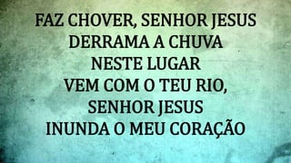 FAZ CHOVER, SENHOR JESUS
DERRAMA A CHUVA
NESTE LUGAR
VEM COM O TEU RIO,
SENHOR JESUS
INUNDA O MEU CORAÇÃO
 
