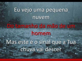 Eu vejo uma pequena 
nuvem 
Do tamanho da mão de um 
homem 
Mas este é o sinal que a Tua 
chuva vai descer 
 