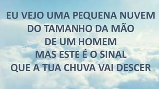 EU VEJO UMA PEQUENA NUVEM
DO TAMANHO DA MÃO
DE UM HOMEM
MAS ESTE É O SINAL
QUE A TUA CHUVA VAI DESCER