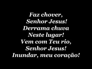 Faz chover,  Senhor Jesus! Derrama chuva Neste lugar! Vem com Teu rio, Senhor Jesus! Inundar, meu coração! 