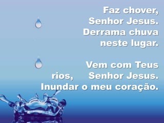 Faz chover,
        Senhor Jesus.
       Derrama chuva
          neste lugar.

         Vem com Teus
  rios,  Senhor Jesus.
Inundar o meu coração.
 