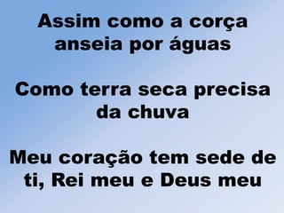 Assim como a corça
anseia por águas
Como terra seca precisa
da chuva
Meu coração tem sede de
ti, Rei meu e Deus meu
 