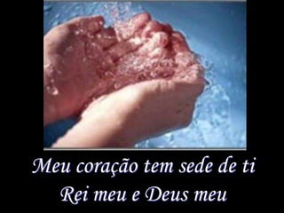Meu coração tem sede de ti
  Rei meu e Deus meu
 