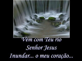 Vem com Teu rio
      Senhor Jesus
Inundar... o meu coração...
 