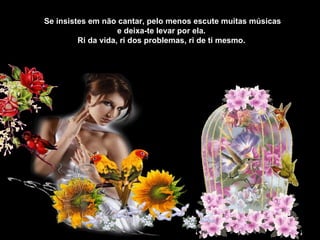 Se insistes em não cantar, pelo menos escute muitas músicas e deixa-te levar por ela.  Ri da vida, ri dos problemas, ri de ti mesmo.  