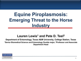 Equine Piroplasmosis: Emerging Threat to the Horse Industry Lauren Lewis1 and Pete D. Teel2 Department of Entomology, Texas A&M University, College Station, Texas 1Senior Biomedical Science and Entomology Double major, 2Professor and Associate Department Head 1 