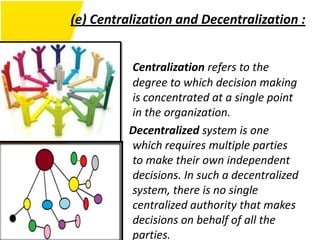 (e) Centralization and Decentralization :


          Centralization refers to the
          degree to which decision making
          is concentrated at a single point
          in the organization.
          Decentralized system is one
          which requires multiple parties
          to make their own independent
          decisions. In such a decentralized
          system, there is no single
          centralized authority that makes
          decisions on behalf of all the
          parties.
 