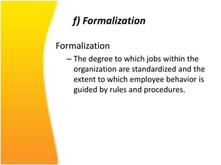 f) Formalization

Formalization
  – The degree to which jobs within the
    organization are standardized and the
    extent to which employee behavior is
    guided by rules and procedures.
 