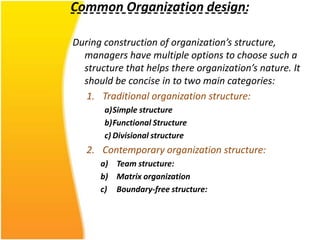 Common Organization design:

During construction of organization’s structure,
  managers have multiple options to choose such a
  structure that helps there organization’s nature. It
  should be concise in to two main categories:
   1. Traditional organization structure:
       a)Simple structure
       b)Functional Structure
       c) Divisional structure
   2. Contemporary organization structure:
      a) Team structure:
      b) Matrix organization
      c) Boundary-free structure:
 