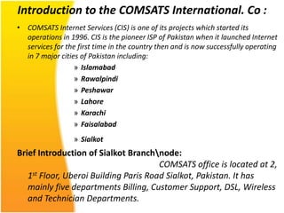 Introduction to the COMSATS International. Co :
• COMSATS Internet Services (CIS) is one of its projects which started its
  operations in 1996. CIS is the pioneer ISP of Pakistan when it launched Internet
  services for the first time in the country then and is now successfully operating
  in 7 major cities of Pakistan including:
                  » Islamabad
                  » Rawalpindi
                  » Peshawar
                  » Lahore
                  » Karachi
                  » Faisalabad
                  » Sialkot
Brief Introduction of Sialkot Branchnode:
                                       COMSATS office is located at 2,
   1st Floor, Uberoi Building Paris Road Sialkot, Pakistan. It has
   mainly five departments Billing, Customer Support, DSL, Wireless
   and Technician Departments.
 