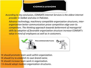 According to my conclusion, COMSATS Internet Services is the oldest internet
       provider in Sialkot and also in Pakistan.
       Advance technology, machinery compatible organization structures, inter-
       organization better communication prove competitive edge over its
       competitors. The thinking approach towards betterment of managerial
       skills by adoption of favorable organization structure increase COMSAT’s
       value in mind of employees as well as in costumers.




•It should promote team work within organization.
•It should try to establish its own brand name.
•It should increase team work in organization.
• It should adopt modren organization structures.
 
