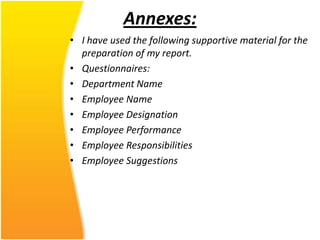 Annexes:
• I have used the following supportive material for the
  preparation of my report.
• Questionnaires:
• Department Name
• Employee Name
• Employee Designation
• Employee Performance
• Employee Responsibilities
• Employee Suggestions
 