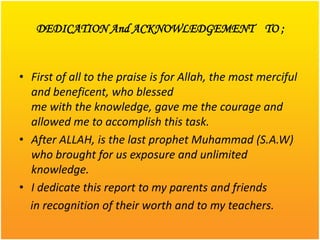 DEDICATION And ACKNOWLEDGEMENT TO ;


• First of all to the praise is for Allah, the most merciful
  and beneficent, who blessed
  me with the knowledge, gave me the courage and
  allowed me to accomplish this task.
• After ALLAH, is the last prophet Muhammad (S.A.W)
  who brought for us exposure and unlimited
  knowledge.
• I dedicate this report to my parents and friends
  in recognition of their worth and to my teachers.
 
