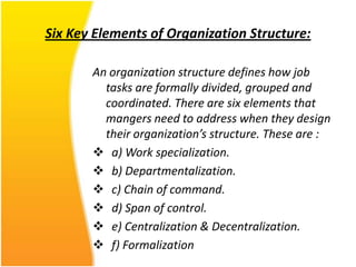 Six Key Elements of Organization Structure:

       An organization structure defines how job
         tasks are formally divided, grouped and
         coordinated. There are six elements that
         mangers need to address when they design
         their organization’s structure. These are :
        a) Work specialization.
        b) Departmentalization.
        c) Chain of command.
        d) Span of control.
        e) Centralization & Decentralization.
        f) Formalization
 