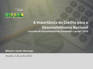 1
A Importância do Crédito para o
Desenvolvimento Nacional
Conselho de Desenvolvimento Econômico e Social - CDES
Ministro Guido Mantega
Brasília, 5 de junho 2014
 