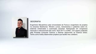 Engenheiro Mecatrônico pela Universidade de Franca e engenheiro de projetos
na empresa NexDrones. Ministro cursos, treinamentos e palestras sobre iot,
sistemas embarcados e automação industrial. Participação em congressos
nacionais e internacionais tais como: SCE 2017 e CONIC, com papers publicado
pela Procedia Computer Science e Elsevier disponíveis na Science Direct.
Tenho como hobby desenvolver projetos que facilite meu cotidiano.
BIOGRAFIA
 